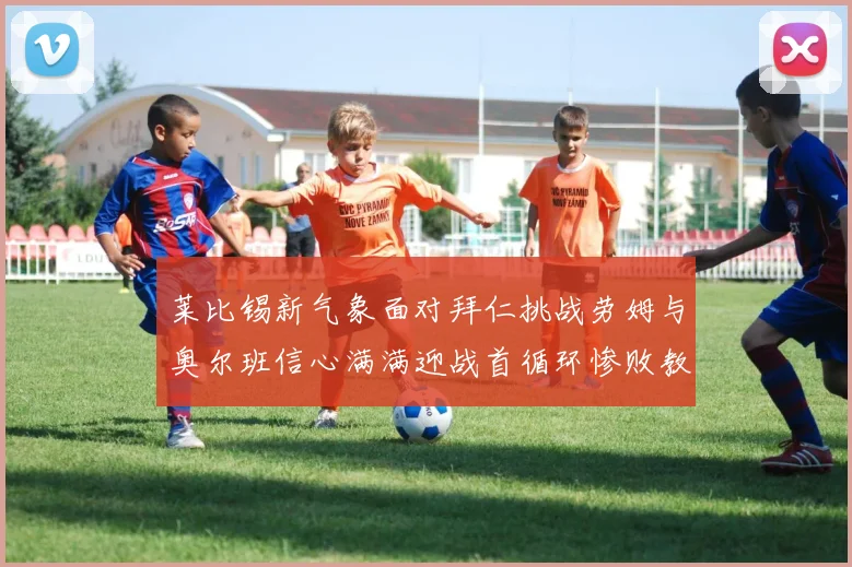莱比锡新气象面对拜仁挑战劳姆与奥尔班信心满满迎战首循环惨败教训