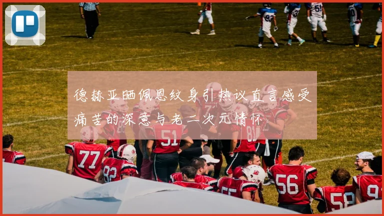 德赫亚晒佩恩纹身引热议直言感受痛苦的深意与老二次元情怀