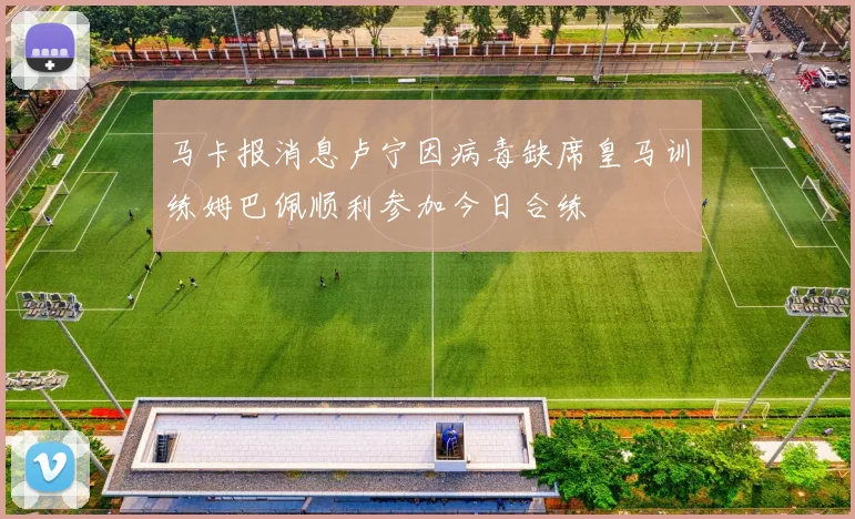 马卡报消息卢宁因病毒缺席皇马训练姆巴佩顺利参加今日合练