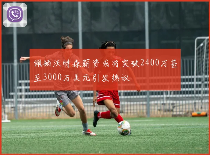 佩顿沃特森薪资或将突破2400万甚至3000万美元引发热议