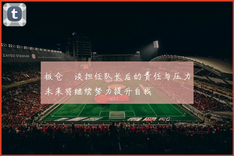 板仓滉谈担任队长后的责任与压力未来将继续努力提升自我