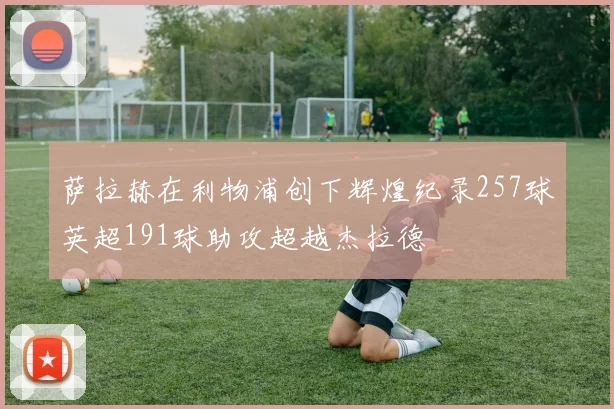 萨拉赫在利物浦创下辉煌纪录257球英超191球助攻超越杰拉德