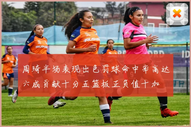 周琦半场表现出色罚球命中率高达六成贡献十分五篮板正负值十加