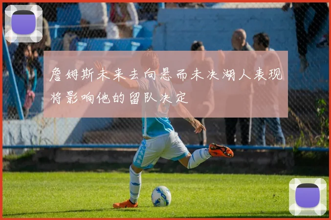 詹姆斯未来去向悬而未决湖人表现将影响他的留队决定