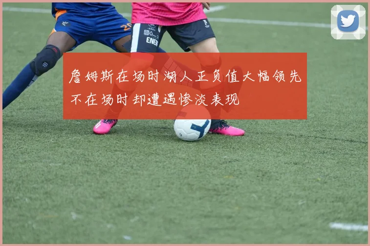 詹姆斯在场时湖人正负值大幅领先不在场时却遭遇惨淡表现
