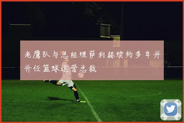 老鹰队与总经理萨利赫续约多年并升任篮球运营总裁