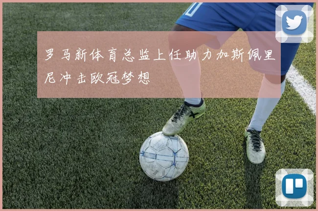 罗马新体育总监上任助力加斯佩里尼冲击欧冠梦想