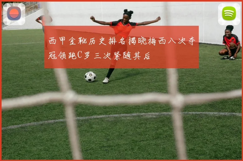 西甲金靴历史排名揭晓梅西八次夺冠领跑C罗三次紧随其后