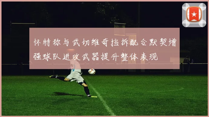 怀特称与武切维奇挡拆配合默契增强球队进攻武器提升整体表现