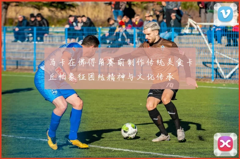 马卡在佛得角赛前制作传统美食卡丘帕象征团结精神与文化传承